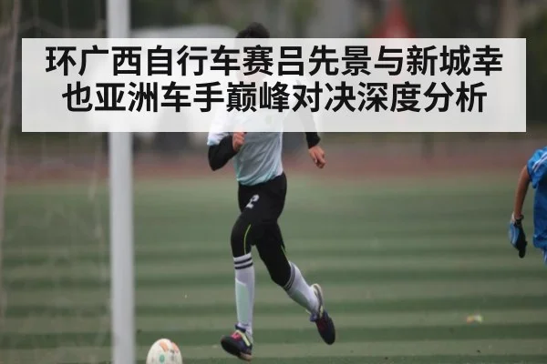 环广西自行车赛吕先景与新城幸也亚洲车手巅峰对决深度分析