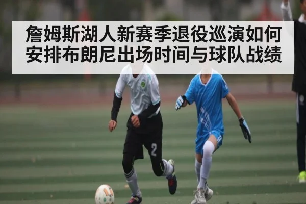 詹姆斯湖人新赛季退役巡演如何安排布朗尼出场时间与球队战绩